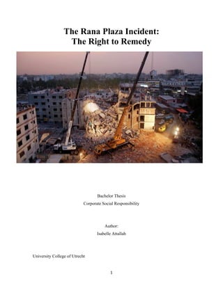 The Rana Plaza Incident: 
The Right to Remedy 
Bachelor Thesis 
Corporate Social Responsibility 
Author: 
Isabelle Attallah 
1 
University College of Utrecht 
 