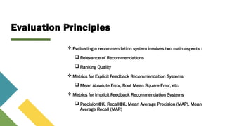 Evaluation Principles
 Evaluating a recommendation system involves two main aspects :
 Relevance of Recommendations
 Ranking Quality
 Metrics for Explicit Feedback Recommendation Systems
 Mean Absolute Error, Root Mean Square Error, etc.
 Metrics for Implicit Feedback Recommendation Systems
 Precision@K, Recall@K, Mean Average Precision (MAP), Mean
Average Recall (MAR)
Some Popular Websites that use Recommendation System
 