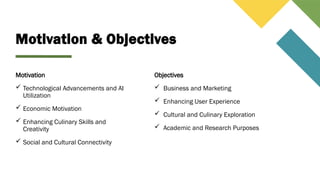 Motivation & Objectives
Motivation
 Technological Advancements and AI
Utilization
 Economic Motivation
 Enhancing Culinary Skills and
Creativity
 Social and Cultural Connectivity
Objectives
 Business and Marketing
 Enhancing User Experience
 Cultural and Culinary Exploration
 Academic and Research Purposes
 
