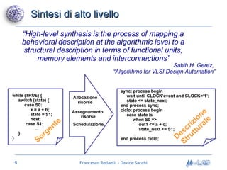 Sintesi di alto livello Sorgente “ High-level synthesis is the process of mapping a behavioral description at the algorithmic level to a structural description in terms of functional units, memory elements and interconnections” Assegnamento  risorse Allocazione risorse Schedulazione while (TRUE) { switch (state) { case S0: x = a + b; state = S1; next; case S1: ... } } Sabih H. Gerez,  “ Algorithms for VLSI Design Automation” sync: process begin wait until CLOCK’event and CLOCK=‘1’; state <= state_next; end process sync; ciclo: process begin case state is when S0 => out1 <= a + c; state_next <= S1; ... end process ciclo; Descrizione Strutturale 