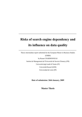 Risks of search engine dependency and
           its influence on data quality

Thesis intermediate report submitted for the European Master in Business Studies
                                    (EMBS)
                         by Ronan CHARDONNEAU
        Institut de Management de l'Université de Savoie d'Annecy (FR)
                      Università degli studi di Trento (IT)
                           Universität Kassel (GER)
                           Universidad de León (SP)




                Date of submission: 26th January, 2009



                              Master Thesis
 
