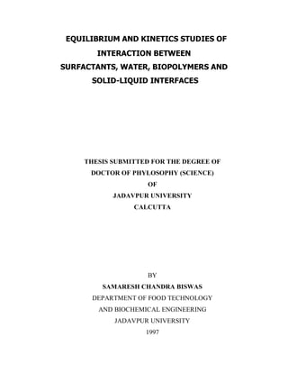 EQUILIBRIUM AND KINETICS STUDIES OF
INTERACTION BETWEEN
SURFACTANTS, WATER, BIOPOLYMERS AND
SOLID-LIQUID INTERFACES
THESIS SUBMITTED FOR THE DEGREE OF
DOCTOR OF PHYLOSOPHY (SCIENCE)
OF
JADAVPUR UNIVERSITY
CALCUTTA
BY
SAMARESH CHANDRA BISWAS
DEPARTMENT OF FOOD TECHNOLOGY
AND BIOCHEMICAL ENGINEERING
JADAVPUR UNIVERSITY
1997
 