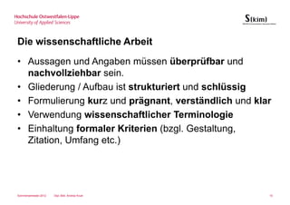 Die wissenschaftliche Arbeit
• Aussagen und Angaben müssen überprüfbar und
  nachvollziehbar sein.
• Gliederung / Aufbau ist strukturiert und schlüssig
• Formulierung kurz und prägnant, verständlich und klar
• Verwendung wissenschaftlicher Terminologie
• Einhaltung formaler Kriterien (bzgl. Gestaltung,
  Zitation, Umfang etc.)




Sommersemester 2012   Dipl.-Bibl. Andrea Kruel        10
 