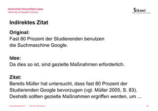 Indirektes Zitat
Original:
Fast 80 Prozent der Studierenden benutzen
die Suchmaschine Google.

Idee:
Da dies so ist, sind gezielte Maßnahmen erforderlich.

Zitat:
Bereits Müller hat untersucht, dass fast 80 Prozent der
Studierenden Google bevorzugen (vgl. Müller 2005, S. 83).
Deshalb sollten gezielte Maßnahmen ergriffen werden, um ...
Sommersemester 2012   Dipl.-Bibl. Andrea Kruel                100
 
