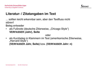 Literatur- / Zitatangaben im Text
... sollten leicht erkennbar sein, aber den Textfluss nicht
stören!
Beleg entweder
• als Fußnote (deutsche Zitierweise, „Chicago Style“)
     VERFASSER (Jahr), Seite
                                     oder
• als Kurzbeleg in Klammern im Text (amerikanische Zitierweise,
    „Harvard Style“)
     (VERFASSER Jahr, Seite) bzw. (VERFASSER Jahr: n)




Sommersemester 2012   Dipl.-Bibl. Andrea Kruel
 