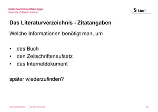 Das Literaturverzeichnis - Zitatangaben
Welche Informationen benötigt man, um

•       das Buch
•       den Zeitschriftenaufsatz
•       das Internetdokument

später wiederzufinden?




Sommersemester 2012   Dipl.-Bibl. Andrea Kruel   102
 