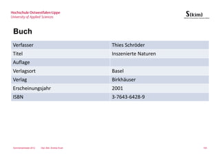 Buch
Verfasser                                        Thies Schröder
Titel                                            Inszenierte Naturen
Auflage
Verlagsort                                       Basel
Verlag                                           Birkhäuser
Erscheinungsjahr                                 2001
ISBN                                             3-7643-6428-9




Sommersemester 2012   Dipl.-Bibl. Andrea Kruel                         105
 