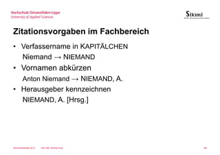 Zitationsvorgaben im Fachbereich
• Verfassername in KAPITÄLCHEN
  Niemand → NIEMAND
• Vornamen abkürzen
        Anton Niemand → NIEMAND, A.
• Herausgeber kennzeichnen
  NIEMAND, A. [Hrsg.]




Sommersemester 2012   Dipl.-Bibl. Andrea Kruel   106
 