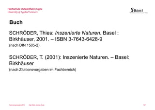 Buch
SCHRÖDER, Thies: Inszenierte Naturen. Basel :
Birkhäuser, 2001. – ISBN 3-7643-6428-9
(nach DIN 1505-2)


SCHRÖDER, T. (2001): Inszenierte Naturen. – Basel:
Birkhäuser
(nach Zitationsvorgaben im Fachbereich)




Sommersemester 2012   Dipl.-Bibl. Andrea Kruel       107
 