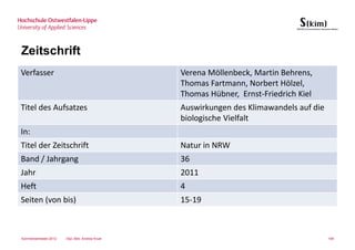Zeitschrift
Verfasser                                        Verena Möllenbeck, Martin Behrens,
                                                 Thomas Fartmann, Norbert Hölzel,
                                                 Thomas Hübner, Ernst-Friedrich Kiel
Titel des Aufsatzes                              Auswirkungen des Klimawandels auf die
                                                 biologische Vielfalt
In:
Titel der Zeitschrift                            Natur in NRW
Band / Jahrgang                                  36
Jahr                                             2011
Heft                                             4
Seiten (von bis)                                 15-19



Sommersemester 2012   Dipl.-Bibl. Andrea Kruel                                           109
 