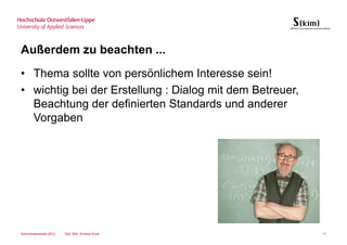 Außerdem zu beachten ...
• Thema sollte von persönlichem Interesse sein!
• wichtig bei der Erstellung : Dialog mit dem Betreuer,
  Beachtung der definierten Standards und anderer
  Vorgaben




Sommersemester 2012   Dipl.-Bibl. Andrea Kruel            11
 