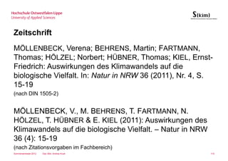 Zeitschrift
MÖLLENBECK, Verena; BEHRENS, Martin; FARTMANN,
Thomas; HÖLZEL; Norbert; HÜBNER, Thomas; KIEL, Ernst-
Friedrich: Auswirkungen des Klimawandels auf die
biologische Vielfalt. In: Natur in NRW 36 (2011), Nr. 4, S.
15-19
(nach DIN 1505-2)


MÖLLENBECK, V., M. BEHRENS, T. FARTMANN, N.
HÖLZEL, T. HÜBNER & E. KIEL (2011): Auswirkungen des
Klimawandels auf die biologische Vielfalt. – Natur in NRW
36 (4): 15-19
(nach Zitationsvorgaben im Fachbereich)
Sommersemester 2012   Dipl.-Bibl. Andrea Kruel              110
 