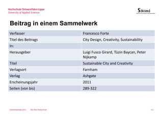 Beitrag in einem Sammelwerk
Verfasser                                        Francesco Forte
Titel des Beitrags                               City Design, Creativity, Sustainability
In:
Herausgeber                                      Luigi Fusco Girard, Tüzin Baycan, Peter
                                                 Nijkamp
Titel                                            Sustainable City and Creativity
Verlagsort                                       Farnham
Verlag                                           Ashgate
Erscheinungsjahr                                 2011
Seiten (von bis)                                 289-322




Sommersemester 2012   Dipl.-Bibl. Andrea Kruel                                             112
 