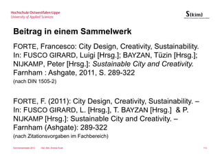 Beitrag in einem Sammelwerk
FORTE, Francesco: City Design, Creativity, Sustainability.
In: FUSCO GIRARD, Luigi [Hrsg.]; BAYZAN, Tüzin [Hrsg.];
NIJKAMP, Peter [Hrsg.]: Sustainable City and Creativity.
Farnham : Ashgate, 2011, S. 289-322
(nach DIN 1505-2)


FORTE, F. (2011): City Design, Creativity, Sustainability. –
In: FUSCO GIRARD, L. [Hrsg.], T. BAYZAN [Hrsg.] & P.
NIJKAMP [Hrsg.]: Sustainable City and Creativity. –
Farnham (Ashgate): 289-322
(nach Zitationsvorgaben im Fachbereich)

Sommersemester 2012   Dipl.-Bibl. Andrea Kruel                 113
 