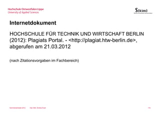Internetdokument
HOCHSCHULE FÜR TECHNIK UND WIRTSCHAFT BERLIN
(2012): Plagiats Portal. - <http://plagiat.htw-berlin.de>,
abgerufen am 21.03.2012

(nach Zitationsvorgaben im Fachbereich)




Sommersemester 2012   Dipl.-Bibl. Andrea Kruel               116
 
