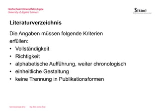 Literaturverzeichnis
Die Angaben müssen folgende Kriterien
erfüllen:
• Vollständigkeit
• Richtigkeit
• alphabetische Aufführung, weiter chronologisch
• einheitliche Gestaltung
• keine Trennung in Publikationsformen




Sommersemester 2012   Dipl.-Bibl. Andrea Kruel
 