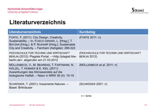 Literaturverzeichnis
Literaturverzeichnis                                 Kurzbeleg
FORTE, F. (2011): City Design, Creativity,           (FORTE 2011: n)
Sustainability. – In: FUSCO GIRARD, L. [Hrsg.], T.
BAYZAN [Hrsg.] & P. NIJKAMP [Hrsg.]: Sustainable
City and Creativity. – Farnham (Ashgate): 289-322
HOCHSCHULE FÜR TECHNIK UND WIRTSCHAFT                  (HOCHSCHULE FÜR TECHNIK UND WIRTSCHAFT
BERLIN (2012): Plagiats Portal. - <http://plagiat.htw- BERLIN 2012)
berlin.de>, abgerufen am 21.03.2012
MÖLLENBECK, V., M. BEHRENS, T. FARTMANN, N.          (MÖLLENBECK et al. 2011: n)
HÖLZEL, T. HÜBNER & E. KIEL (2011):
Auswirkungen des Klimawandels auf die
biologische Vielfalt. – Natur in NRW 36 (4): 15-19

SCHRÖDER, T. (2001): Inszenierte Naturen. –          (SCHRÖDER 2001: n)
Basel: Birkhäuser

                                                      n = Seite

Sommersemester 2012   Dipl.-Bibl. Andrea Kruel                                                  118
 