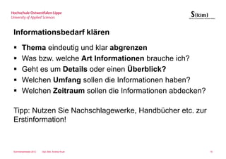 Informationsbedarf klären
       Thema eindeutig und klar abgrenzen
       Was bzw. welche Art Informationen brauche ich?
       Geht es um Details oder einen Überblick?
       Welchen Umfang sollen die Informationen haben?
       Welchen Zeitraum sollen die Informationen abdecken?

Tipp: Nutzen Sie Nachschlagewerke, Handbücher etc. zur
Erstinformation!



Sommersemester 2012   Dipl.-Bibl. Andrea Kruel               15
 
