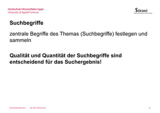 Suchbegriffe
zentrale Begriffe des Themas (Suchbegriffe) festlegen und
sammeln

Qualität und Quantität der Suchbegriffe sind
entscheidend für das Suchergebnis!




Sommersemester 2012   Dipl.-Bibl. Andrea Kruel              16
 