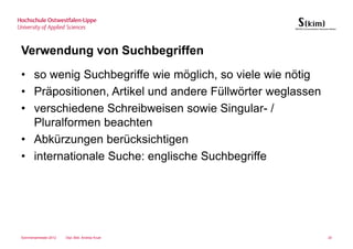 Verwendung von Suchbegriffen
• so wenig Suchbegriffe wie möglich, so viele wie nötig
• Präpositionen, Artikel und andere Füllwörter weglassen
• verschiedene Schreibweisen sowie Singular- /
  Pluralformen beachten
• Abkürzungen berücksichtigen
• internationale Suche: englische Suchbegriffe




Sommersemester 2012   Dipl.-Bibl. Andrea Kruel             20
 