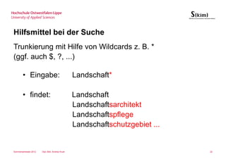 Hilfsmittel bei der Suche
Trunkierung mit Hilfe von Wildcards z. B. *
(ggf. auch $, ?, ...)

       • Eingabe:                                Landschaft*

       • findet:                                 Landschaft
                                                 Landschaftsarchitekt
                                                 Landschaftspflege
                                                 Landschaftschutzgebiet ...


Sommersemester 2012   Dipl.-Bibl. Andrea Kruel                                22
 