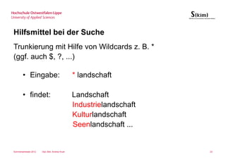 Hilfsmittel bei der Suche
Trunkierung mit Hilfe von Wildcards z. B. *
(ggf. auch $, ?, ...)

       • Eingabe:                                * landschaft

       • findet:                                 Landschaft
                                                 Industrielandschaft
                                                 Kulturlandschaft
                                                 Seenlandschaft ...


Sommersemester 2012   Dipl.-Bibl. Andrea Kruel                         23
 