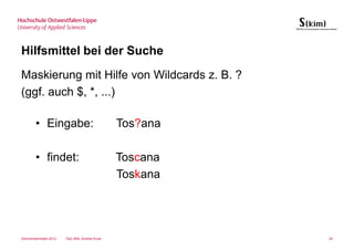 Hilfsmittel bei der Suche
Maskierung mit Hilfe von Wildcards z. B. ?
(ggf. auch $, *, ...)

       • Eingabe:                                Tos?ana

       • findet:                                 Toscana
                                                 Toskana




Sommersemester 2012   Dipl.-Bibl. Andrea Kruel             24
 