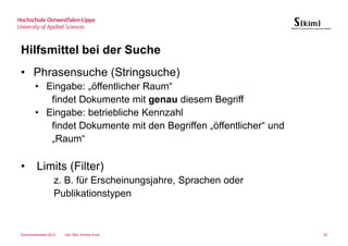 Hilfsmittel bei der Suche
• Phrasensuche (Stringsuche)
       • Eingabe: „öffentlicher Raum“
          findet Dokumente mit genau diesem Begriff
       • Eingabe: betriebliche Kennzahl
          findet Dokumente mit den Begriffen „öffentlicher“ und
          „Raum“

•       Limits (Filter)
                  z. B. für Erscheinungsjahre, Sprachen oder
                  Publikationstypen


Sommersemester 2012   Dipl.-Bibl. Andrea Kruel                    25
 