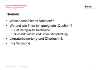 Themen
• Wissenschaftliches Arbeiten!?
• Wo und wie finde ich geeignete „Quellen“?
         • Einführung in die Recherche
         • Suchinstrumente und Literaturbeschaffung
• Literaturbewertung und Zitiertechnik
• Ihre Wünsche




Sommersemester 2012   Dipl.-Bibl. Andrea Kruel        3
 
