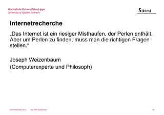 Internetrecherche
„Das Internet ist ein riesiger Misthaufen, der Perlen enthält.
Aber um Perlen zu finden, muss man die richtigen Fragen
stellen.“

Joseph Weizenbaum
(Computerexperte und Philosoph)




Sommersemester 2012   Dipl.-Bibl. Andrea Kruel               39
 