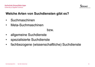 Welche Arten von Suchdiensten gibt es?

•         Suchmaschinen
•         Meta-Suchmaschinen
                                                 bzw.
•         allgemeine Suchdienste
•         spezialisierte Suchdienste
•         fachbezogene (wissenschaftliche) Suchdienste




Sommersemester 2012   Dipl.-Bibl. Andrea Kruel           40
 