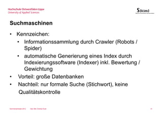 Suchmaschinen
• Kennzeichen:
  • Informationssammlung durch Crawler (Robots /
    Spider)
  • automatische Generierung eines Index durch
    Indexierungssoftware (Indexer) inkl. Bewertung /
    Gewichtung
• Vorteil: große Datenbanken
• Nachteil: nur formale Suche (Stichwort), keine
   Qualitätskontrolle

Sommersemester 2012   Dipl.-Bibl. Andrea Kruel         41
 