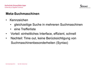 Meta-Suchmaschinen
• Kennzeichen
  • gleichzeitige Suche in mehreren Suchmaschinen
  • eine Trefferliste
• Vorteil: einheitliches Interface, effizient, schnell
• Nachteil: Time out, keine Berücksichtigung von
   Suchmaschinenbesonderheiten (Syntax)




Sommersemester 2012   Dipl.-Bibl. Andrea Kruel
 