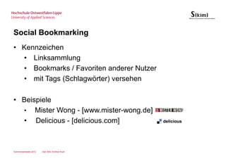 Social Bookmarking
• Kennzeichen
  • Linksammlung
  • Bookmarks / Favoriten anderer Nutzer
  • mit Tags (Schlagwörter) versehen

• Beispiele
  • Mister Wong - [www.mister-wong.de]
  • Delicious - [delicious.com]



Sommersemester 2012   Dipl.-Bibl. Andrea Kruel
 