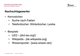 Nachschlagewerke
• Kennzeichen
  • Suche nach Fakten
  • Telefonbücher, Wörterbücher, Lexika

• Beispiele
  • LEO – [dict.leo.org/]
  • Wikipedia - [de.wikipedia.org]
  • Wissensportal - [www.wissen.de/]


Sommersemester 2012   Dipl.-Bibl. Andrea Kruel
 