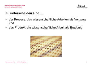 Zu unterscheiden sind ...
• der Prozess: das wissenschaftliche Arbeiten als Vorgang
  und
• das Produkt: die wissenschaftliche Arbeit als Ergebnis




Sommersemester 2012   Dipl.-Bibl. Andrea Kruel              5
 