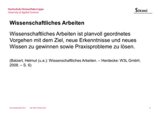 Wissenschaftliches Arbeiten
Wissenschaftliches Arbeiten ist planvoll geordnetes
Vorgehen mit dem Ziel, neue Erkenntnisse und neues
Wissen zu gewinnen sowie Praxisprobleme zu lösen.

(Balzert, Helmut (u.a.): Wissenschaftliches Arbeiten. – Herdecke: W3L GmbH,
2008. – S. 6)




Sommersemester 2012   Dipl.-Bibl. Andrea Kruel                                6
 