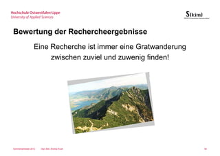 Bewertung der Rechercheergebnisse
                  Eine Recherche ist immer eine Gratwanderung
                       zwischen zuviel und zuwenig finden!




Sommersemester 2012   Dipl.-Bibl. Andrea Kruel                  60
 