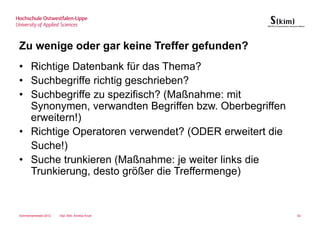 Zu wenige oder gar keine Treffer gefunden?
• Richtige Datenbank für das Thema?
• Suchbegriffe richtig geschrieben?
• Suchbegriffe zu spezifisch? (Maßnahme: mit
  Synonymen, verwandten Begriffen bzw. Oberbegriffen
  erweitern!)
• Richtige Operatoren verwendet? (ODER erweitert die
  Suche!)
• Suche trunkieren (Maßnahme: je weiter links die
  Trunkierung, desto größer die Treffermenge)


Sommersemester 2012   Dipl.-Bibl. Andrea Kruel         62
 