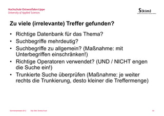 Zu viele (irrelevante) Treffer gefunden?
• Richtige Datenbank für das Thema?
• Suchbegriffe mehrdeutig?
• Suchbegriffe zu allgemein? (Maßnahme: mit
  Unterbegriffen einschränken!)
• Richtige Operatoren verwendet? (UND / NICHT engen
  die Suche ein!)
• Trunkierte Suche überprüfen (Maßnahme: je weiter
  rechts die Trunkierung, desto kleiner die Treffermenge)




Sommersemester 2012   Dipl.-Bibl. Andrea Kruel              63
 