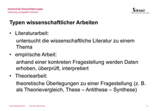 Typen wissenschaftlicher Arbeiten
• Literaturarbeit:
  untersucht die wissenschaftliche Literatur zu einem
  Thema
• empirische Arbeit:
  anhand einer konkreten Fragestellung werden Daten
  erhoben, überprüft, interpretiert
• Theoriearbeit:
  theoretische Überlegungen zu einer Fragestellung (z. B.
  als Theorievergleich, These – Antithese – Synthese)

Sommersemester 2012   Dipl.-Bibl. Andrea Kruel              8
 