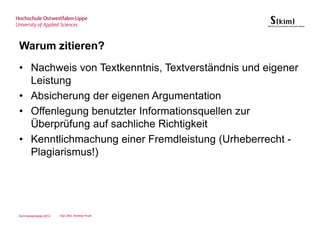 Warum zitieren?
• Nachweis von Textkenntnis, Textverständnis und eigener
  Leistung
• Absicherung der eigenen Argumentation
• Offenlegung benutzter Informationsquellen zur
  Überprüfung auf sachliche Richtigkeit
• Kenntlichmachung einer Fremdleistung (Urheberrecht -
  Plagiarismus!)




Sommersemester 2012   Dipl.-Bibl. Andrea Kruel
 