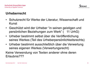 Urheberrecht
• Schutzrecht für Werke der Literatur, Wissenschaft und
  Kunst
• Geschützt wird der Urheber “in seinen geistigen und
  persönlichen Beziehungen zum Werk” ( 11 UrhG)
• Urheber bestimmt selbst über die Veröffentlichung
  seines Werkes (Teil des Urheberpersönlichkeitsrechts)
• Urheber bestimmt ausschließlich über die Verwertung
  seines eigenen Werkes (Verwertungsrecht)
Keine Verwendung von Texten anderer ohne deren
Erlaubnis???
Sommersemester 2012   Dipl.-Bibl. Andrea Kruel            88
 