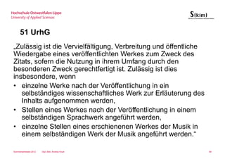 51 UrhG
„Zulässig ist die Vervielfältigung, Verbreitung und öffentliche
Wiedergabe eines veröffentlichten Werkes zum Zweck des
Zitats, sofern die Nutzung in ihrem Umfang durch den
besonderen Zweck gerechtfertigt ist. Zulässig ist dies
insbesondere, wenn
• einzelne Werke nach der Veröffentlichung in ein
   selbständiges wissenschaftliches Werk zur Erläuterung des
   Inhalts aufgenommen werden,
• Stellen eines Werkes nach der Veröffentlichung in einem
   selbständigen Sprachwerk angeführt werden,
• einzelne Stellen eines erschienenen Werkes der Musik in
   einem selbständigen Werk der Musik angeführt werden.“

Sommersemester 2012   Dipl.-Bibl. Andrea Kruel                    89
 