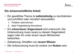 Die wissenschaftliche Arbeit
• Ein gewähltes Thema ist selbstständig zu durchdenken
  und schriftlich oder mündlich darzustellen.
        1. Problem wahrnehmen
        2. klare Fragestellung formulieren
• Ein erkennbarer Gegenstand wird untersucht. Die
  Untersuchung muss neues zu diesem Gegenstand
  sagen oder ihn unter einem neuen Blickwinkel
  betrachten.
• Zielsetzung: Schaffen von neuem Wissen
• Die Untersuchung muss für andere von Nutzen sein.

Sommersemester 2012   Dipl.-Bibl. Andrea Kruel           9
 
