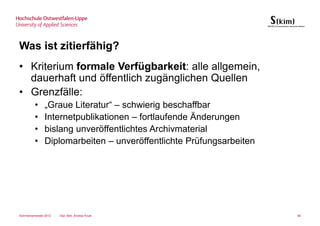 Was ist zitierfähig?
• Kriterium formale Verfügbarkeit: alle allgemein,
  dauerhaft und öffentlich zugänglichen Quellen
• Grenzfälle:
         •     „Graue Literatur“ – schwierig beschaffbar
         •     Internetpublikationen – fortlaufende Änderungen
         •     bislang unveröffentlichtes Archivmaterial
         •     Diplomarbeiten – unveröffentlichte Prüfungsarbeiten




Sommersemester 2012   Dipl.-Bibl. Andrea Kruel                       90
 