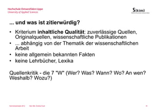 ... und was ist zitierwürdig?
• Kriterium inhaltliche Qualität: zuverlässige Quellen,
  Originalquellen, wissenschaftliche Publikationen
• ... abhängig von der Thematik der wissenschaftlichen
  Arbeit
• keine allgemein bekannten Fakten
• keine Lehrbücher, Lexika

Quellenkritik - die 7 "W" (Wer? Was? Wann? Wo? An wen?
Weshalb? Wozu?)




Sommersemester 2012   Dipl.-Bibl. Andrea Kruel            91
 