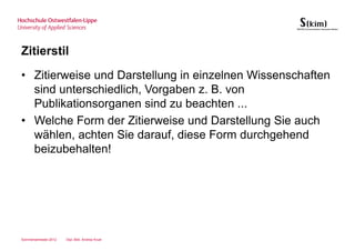 Zitierstil
• Zitierweise und Darstellung in einzelnen Wissenschaften
  sind unterschiedlich, Vorgaben z. B. von
  Publikationsorganen sind zu beachten ...
• Welche Form der Zitierweise und Darstellung Sie auch
  wählen, achten Sie darauf, diese Form durchgehend
  beizubehalten!




Sommersemester 2012   Dipl.-Bibl. Andrea Kruel
 