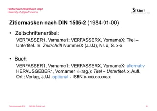 Zitiermasken nach DIN 1505-2 (1984-01-00)
• Zeitschriftenartikel:
        VERFASSER1, Vorname1; VERFASSERX, VornameX: Titel –
        Untertitel. In: Zeitschrift NummerX (JJJJ), Nr. x, S. x-x


• Buch:
        VERFASSER1, Vorname1; VERFASSERX, VornameX: alternativ
        HERAUSGEBER1, Vorname1 (Hrsg.): Titel – Untertitel. x. Aufl.
        Ort : Verlag, JJJJ. optional - ISBN x-xxxx-xxxx-x




Sommersemester 2012   Dipl.-Bibl. Andrea Kruel                         94
 