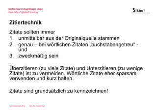 Zitiertechnik
Zitate sollten immer
1. unmittelbar aus der Originalquelle stammen
2. genau – bei wörtlichen Zitaten „buchstabengetreu“ -
    und
3. zweckmäßig sein

Überzitieren (zu viele Zitate) und Unterzitieren (zu wenige
Zitate) ist zu vermeiden. Wörtliche Zitate eher sparsam
verwenden und kurz halten.

Zitate sind grundsätzlich zu kennzeichnen!

Sommersemester 2012   Dipl.-Bibl. Andrea Kruel
 
